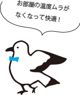 お部屋の温度ムラが なくなって快適!